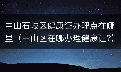 中山石岐区健康证办理点在哪里（中山区在哪办理健康证?）