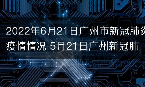 2022年6月21日广州市新冠肺炎疫情情况 5月21日广州新冠肺炎疫情
