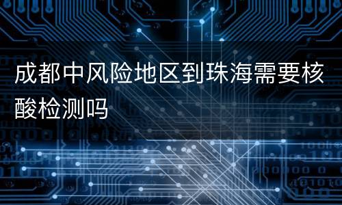 成都中风险地区到珠海需要核酸检测吗