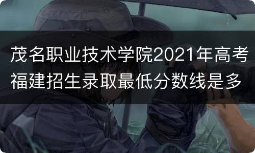 茂名职业技术学院2021年高考福建招生录取最低分数线是多少？