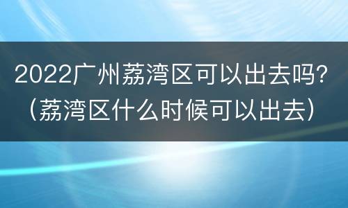 2022广州荔湾区可以出去吗？（荔湾区什么时候可以出去）