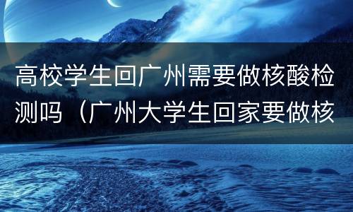高校学生回广州需要做核酸检测吗（广州大学生回家要做核酸吗）