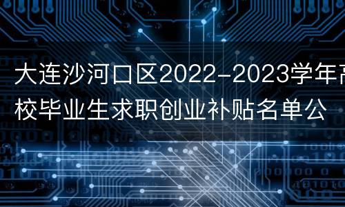 大连沙河口区2022-2023学年高校毕业生求职创业补贴名单公示