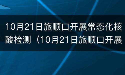 10月21日旅顺口开展常态化核酸检测（10月21日旅顺口开展常态化核酸检测工作）