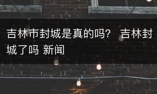 吉林市封城是真的吗？ 吉林封城了吗 新闻