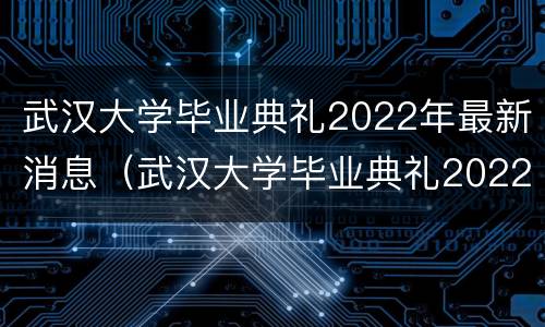 武汉大学毕业典礼2022年最新消息（武汉大学毕业典礼2022年最新消息视频）