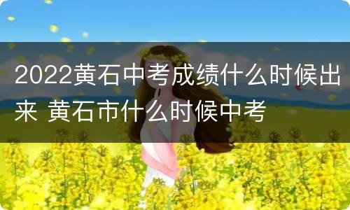 2022黄石中考成绩什么时候出来 黄石市什么时候中考