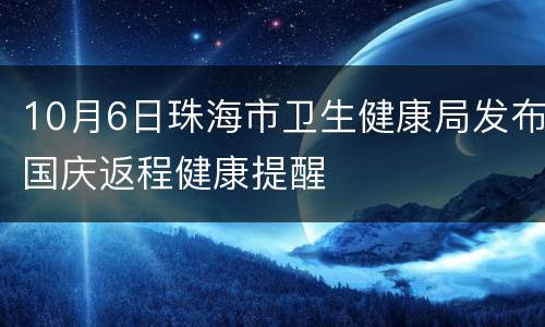 10月6日珠海市卫生健康局发布国庆返程健康提醒