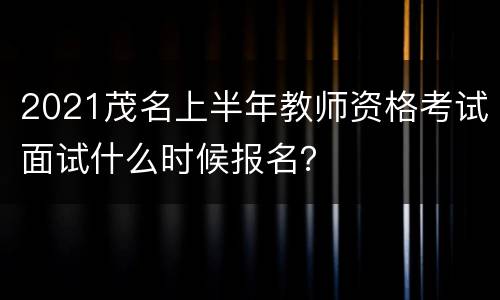 2021茂名上半年教师资格考试面试什么时候报名？