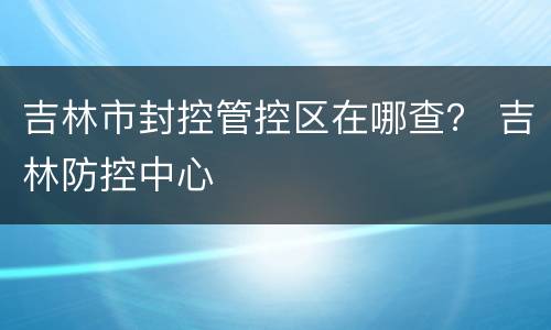 吉林市封控管控区在哪查？ 吉林防控中心