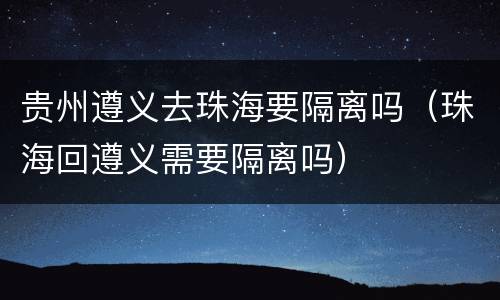 贵州遵义去珠海要隔离吗（珠海回遵义需要隔离吗）