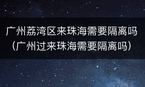 广州荔湾区来珠海需要隔离吗（广州过来珠海需要隔离吗）