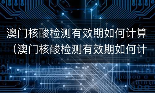 澳门核酸检测有效期如何计算（澳门核酸检测有效期如何计算的）