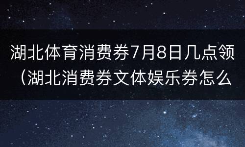 湖北体育消费券7月8日几点领（湖北消费券文体娱乐券怎么用）