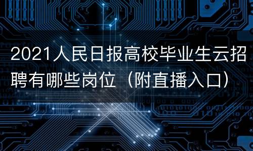 2021人民日报高校毕业生云招聘有哪些岗位（附直播入口）