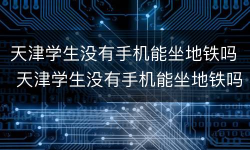 天津学生没有手机能坐地铁吗 天津学生没有手机能坐地铁吗