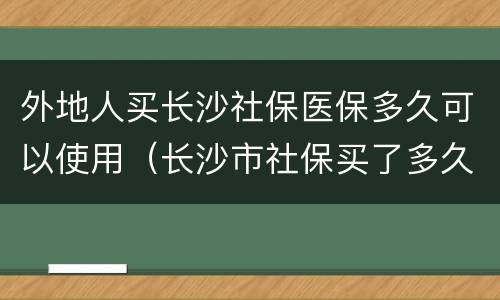 外地人买长沙社保医保多久可以使用（长沙市社保买了多久可以用）