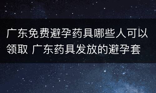 广东免费避孕药具哪些人可以领取 广东药具发放的避孕套