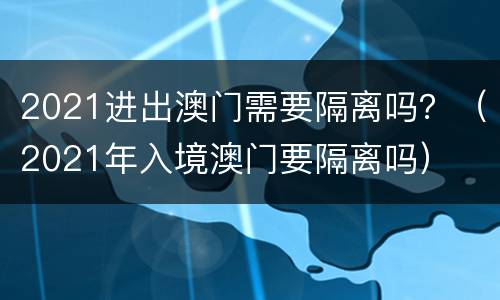 2021进出澳门需要隔离吗？（2021年入境澳门要隔离吗）
