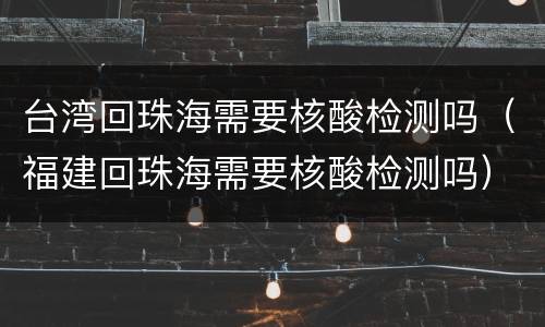 台湾回珠海需要核酸检测吗（福建回珠海需要核酸检测吗）