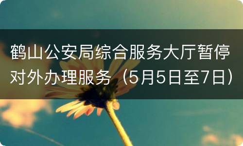 鹤山公安局综合服务大厅暂停对外办理服务（5月5日至7日）