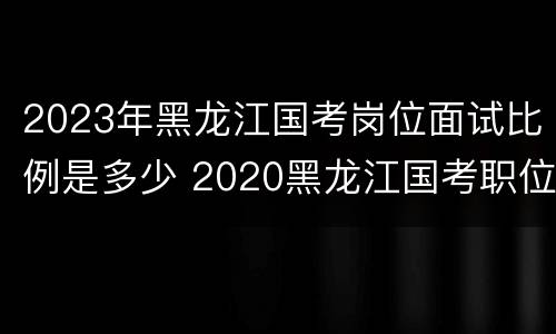 2023年黑龙江国考岗位面试比例是多少 2020黑龙江国考职位表