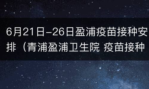 6月21日-26日盈浦疫苗接种安排（青浦盈浦卫生院 疫苗接种）