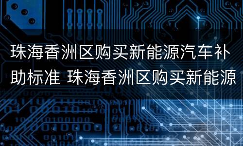 珠海香洲区购买新能源汽车补助标准 珠海香洲区购买新能源汽车补助标准是多少钱
