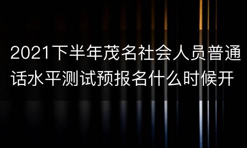 2021下半年茂名社会人员普通话水平测试预报名什么时候开始？