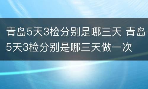 青岛5天3检分别是哪三天 青岛5天3检分别是哪三天做一次