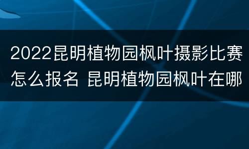 2022昆明植物园枫叶摄影比赛怎么报名 昆明植物园枫叶在哪个园