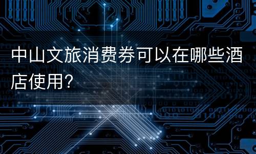 中山文旅消费券可以在哪些酒店使用?