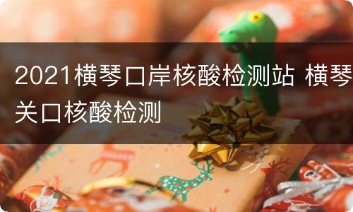 2021横琴口岸核酸检测站 横琴关口核酸检测
