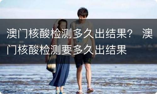澳门核酸检测多久出结果？ 澳门核酸检测要多久出结果