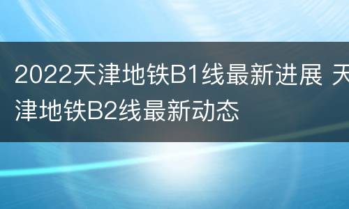 2022天津地铁B1线最新进展 天津地铁B2线最新动态
