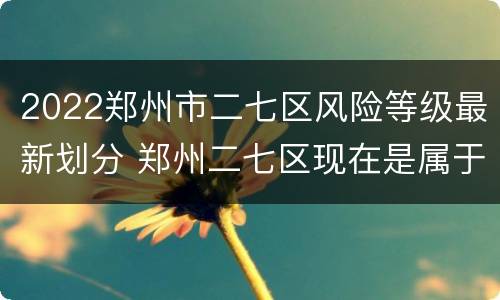 2022郑州市二七区风险等级最新划分 郑州二七区现在是属于什么风险区