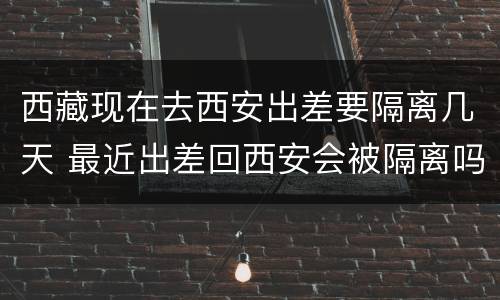 西藏现在去西安出差要隔离几天 最近出差回西安会被隔离吗
