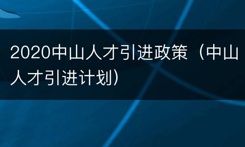2020中山人才引进政策（中山人才引进计划）