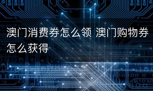 澳门消费券怎么领 澳门购物券怎么获得
