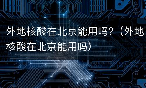 外地核酸在北京能用吗?（外地核酸在北京能用吗）