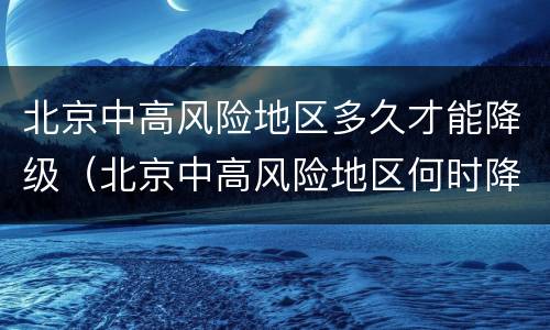 北京中高风险地区多久才能降级（北京中高风险地区何时降级）