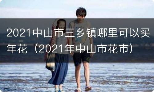 2021中山市三乡镇哪里可以买年花（2021年中山市花市）