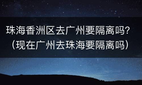 珠海香洲区去广州要隔离吗？（现在广州去珠海要隔离吗）