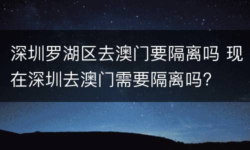 深圳罗湖区去澳门要隔离吗 现在深圳去澳门需要隔离吗?