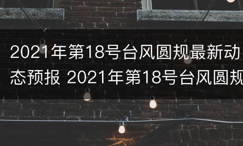 2021年第18号台风圆规最新动态预报 2021年第18号台风圆规最新消息