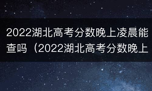 2022湖北高考分数晚上凌晨能查吗（2022湖北高考分数晚上凌晨能查吗）