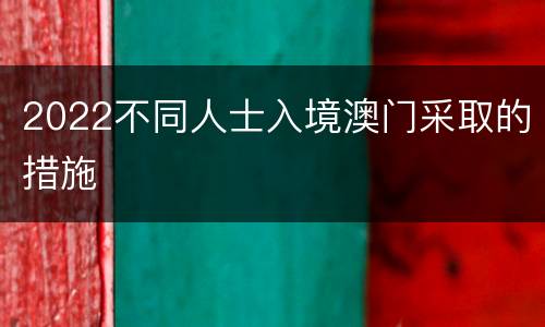 2022不同人士入境澳门采取的措施