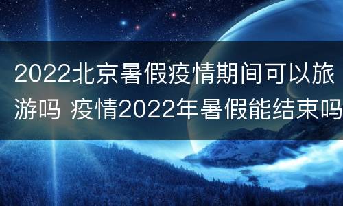 2022北京暑假疫情期间可以旅游吗 疫情2022年暑假能结束吗