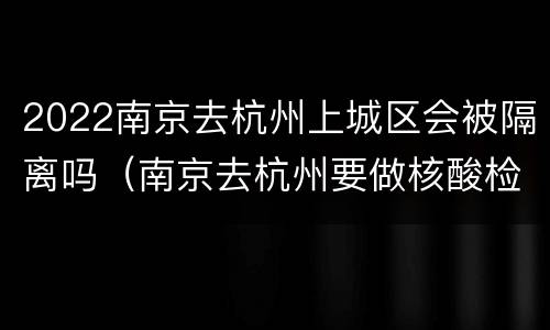 2022南京去杭州上城区会被隔离吗（南京去杭州要做核酸检测吗）