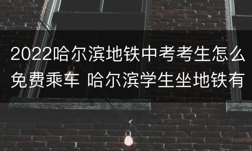 2022哈尔滨地铁中考考生怎么免费乘车 哈尔滨学生坐地铁有优惠吗